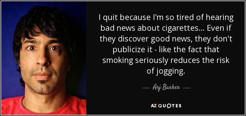 I quit because I'm so tired of hearing bad news about cigarettes... Even if they discover good news, they don't publicize it - like the fact that smoking seriously reduces the risk of jogging. - Arj Barker