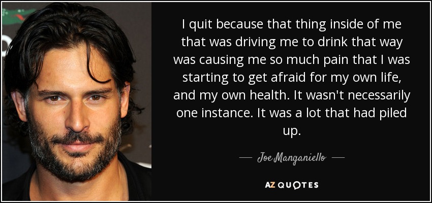 I quit because that thing inside of me that was driving me to drink that way was causing me so much pain that I was starting to get afraid for my own life, and my own health. It wasn't necessarily one instance. It was a lot that had piled up. - Joe Manganiello