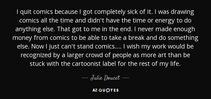 I quit comics because I got completely sick of it. I was drawing comics all the time and didn't have the time or energy to do anything else. That got to me in the end. I never made enough money from comics to be able to take a break and do something else. Now I just can't stand comics. . . . I wish my work would be recognized by a larger crowd of people as more art than be stuck with the cartoonist label for the rest of my life. - Julie Doucet