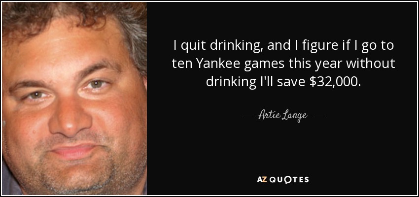 I quit drinking, and I figure if I go to ten Yankee games this year without drinking I'll save $32,000. - Artie Lange