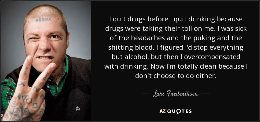 I quit drugs before I quit drinking because drugs were taking their toll on me. I was sick of the headaches and the puking and the shitting blood. I figured I'd stop everything but alcohol, but then I overcompensated with drinking. Now I'm totally clean because I don't choose to do either. - Lars Frederiksen