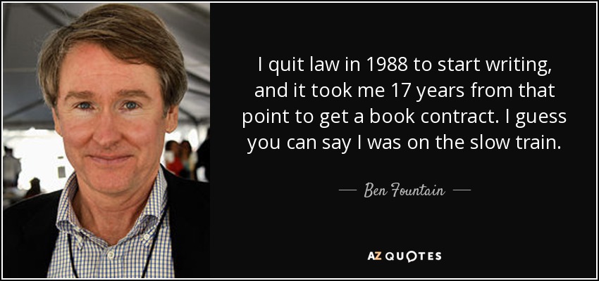 I quit law in 1988 to start writing, and it took me 17 years from that point to get a book contract. I guess you can say I was on the slow train. - Ben Fountain