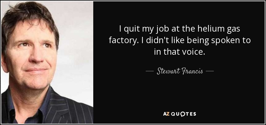 I quit my job at the helium gas factory. I didn't like being spoken to in that voice. - Stewart Francis