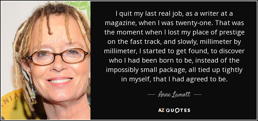 I quit my last real job, as a writer at a magazine, when I was twenty-one. That was the moment when I lost my place of prestige on the fast track, and slowly, millimeter by millimeter, I started to get found, to discover who I had been born to be, instead of the impossibly small package, all tied up tightly in myself, that I had agreed to be. - Anne Lamott