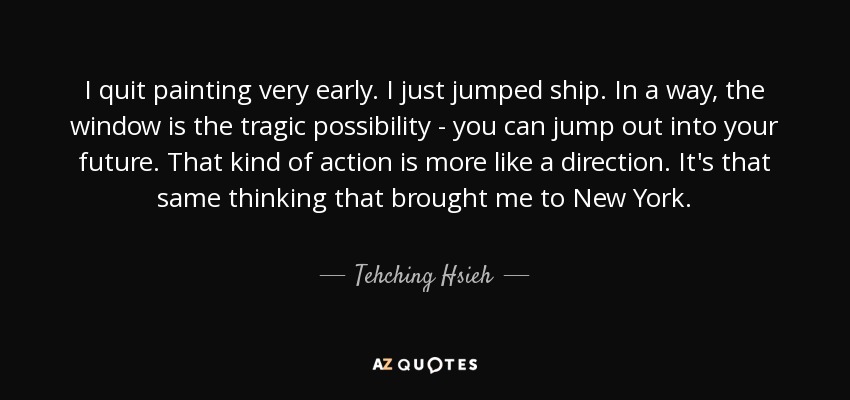 I quit painting very early. I just jumped ship. In a way, the window is the tragic possibility - you can jump out into your future. That kind of action is more like a direction. It's that same thinking that brought me to New York. - Tehching Hsieh