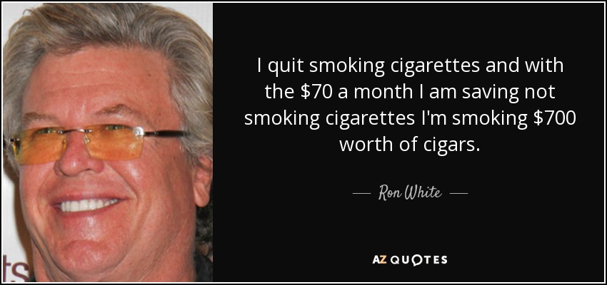I quit smoking cigarettes and with the $70 a month I am saving not smoking cigarettes I'm smoking $700 worth of cigars. - Ron White