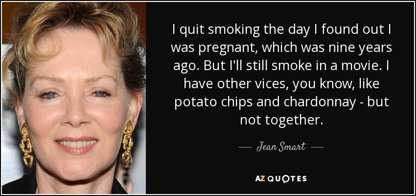 I quit smoking the day I found out I was pregnant, which was nine years ago. But I'll still smoke in a movie. I have other vices, you know, like potato chips and chardonnay - but not together. - Jean Smart
