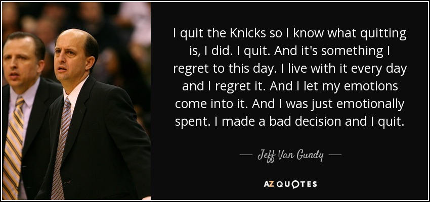 I quit the Knicks so I know what quitting is, I did. I quit. And it's something I regret to this day. I live with it every day and I regret it. And I let my emotions come into it. And I was just emotionally spent. I made a bad decision and I quit. - Jeff Van Gundy