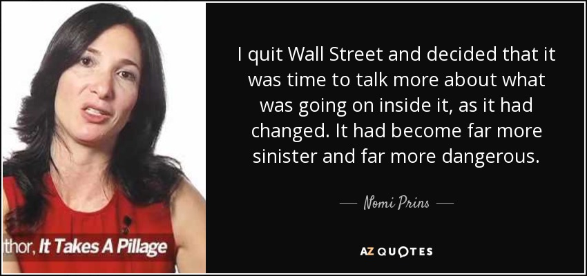 I quit Wall Street and decided that it was time to talk more about what was going on inside it, as it had changed. It had become far more sinister and far more dangerous. - Nomi Prins