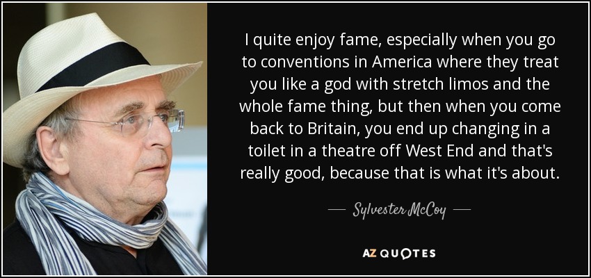 I quite enjoy fame, especially when you go to conventions in America where they treat you like a god with stretch limos and the whole fame thing, but then when you come back to Britain, you end up changing in a toilet in a theatre off West End and that's really good, because that is what it's about. - Sylvester McCoy