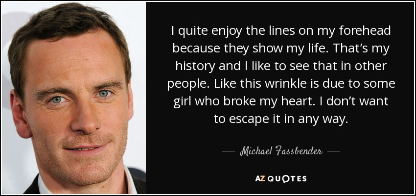I quite enjoy the lines on my forehead because they show my life. That’s my history and I like to see that in other people. Like this wrinkle is due to some girl who broke my heart. I don’t want to escape it in any way. - Michael Fassbender