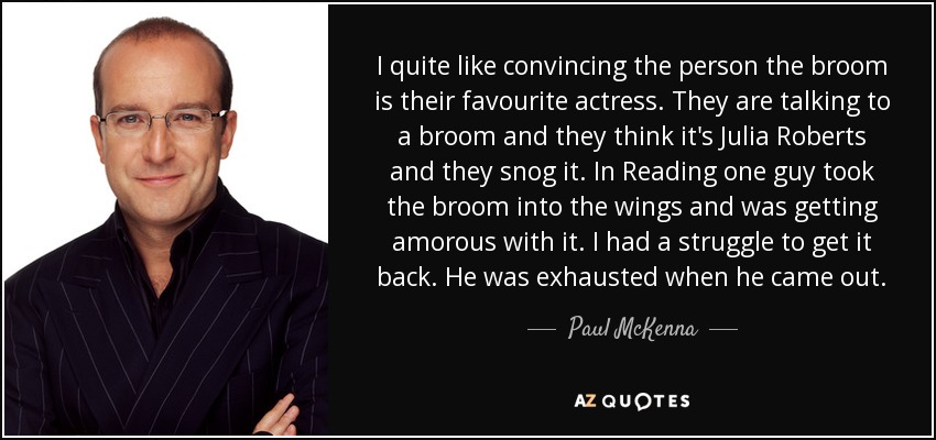 I quite like convincing the person the broom is their favourite actress. They are talking to a broom and they think it's Julia Roberts and they snog it. In Reading one guy took the broom into the wings and was getting amorous with it. I had a struggle to get it back. He was exhausted when he came out. - Paul McKenna