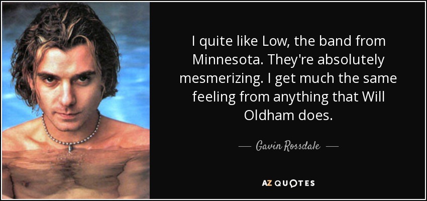 I quite like Low, the band from Minnesota. They're absolutely mesmerizing. I get much the same feeling from anything that Will Oldham does. - Gavin Rossdale