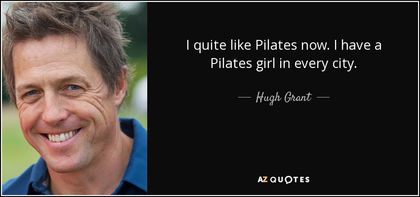 I quite like Pilates now. I have a Pilates girl in every city. - Hugh Grant