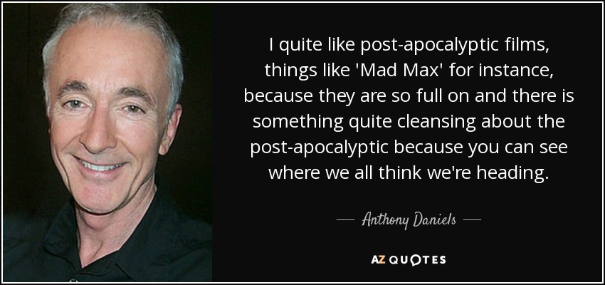 I quite like post-apocalyptic films, things like 'Mad Max' for instance, because they are so full on and there is something quite cleansing about the post-apocalyptic because you can see where we all think we're heading. - Anthony Daniels