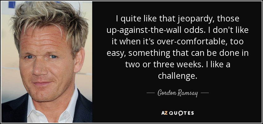 I quite like that jeopardy, those up-against-the-wall odds. I don't like it when it's over-comfortable, too easy, something that can be done in two or three weeks. I like a challenge. - Gordon Ramsay