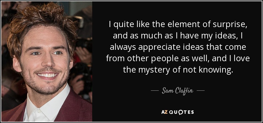 I quite like the element of surprise, and as much as I have my ideas, I always appreciate ideas that come from other people as well, and I love the mystery of not knowing. - Sam Claflin