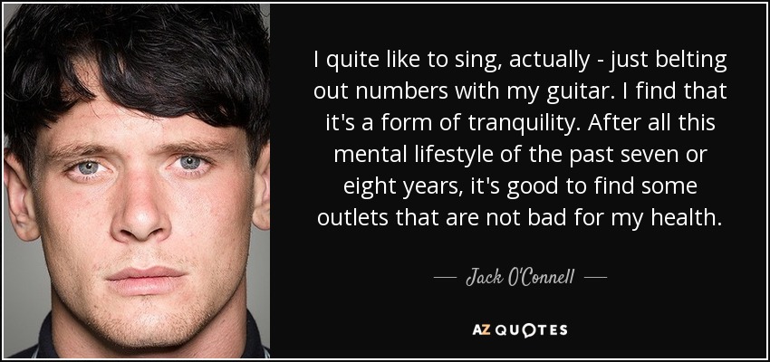 I quite like to sing, actually - just belting out numbers with my guitar. I find that it's a form of tranquility. After all this mental lifestyle of the past seven or eight years, it's good to find some outlets that are not bad for my health. - Jack O'Connell