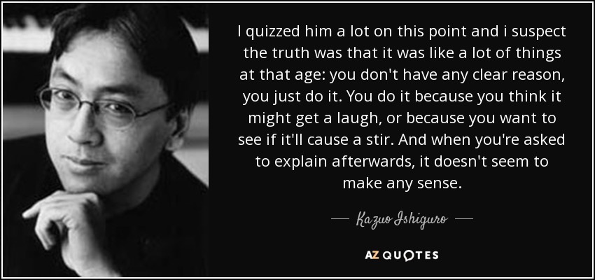 I quizzed him a lot on this point and i suspect the truth was that it was like a lot of things at that age: you don't have any clear reason, you just do it. You do it because you think it might get a laugh, or because you want to see if it'll cause a stir. And when you're asked to explain afterwards, it doesn't seem to make any sense. - Kazuo Ishiguro