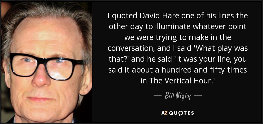 I quoted David Hare one of his lines the other day to illuminate whatever point we were trying to make in the conversation, and I said 'What play was that?' and he said 'It was your line, you said it about a hundred and fifty times in The Vertical Hour.' - Bill Nighy
