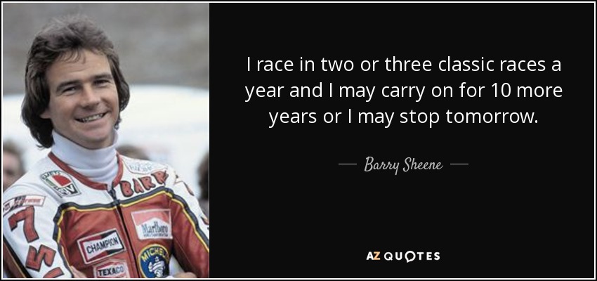 I race in two or three classic races a year and I may carry on for 10 more years or I may stop tomorrow. - Barry Sheene