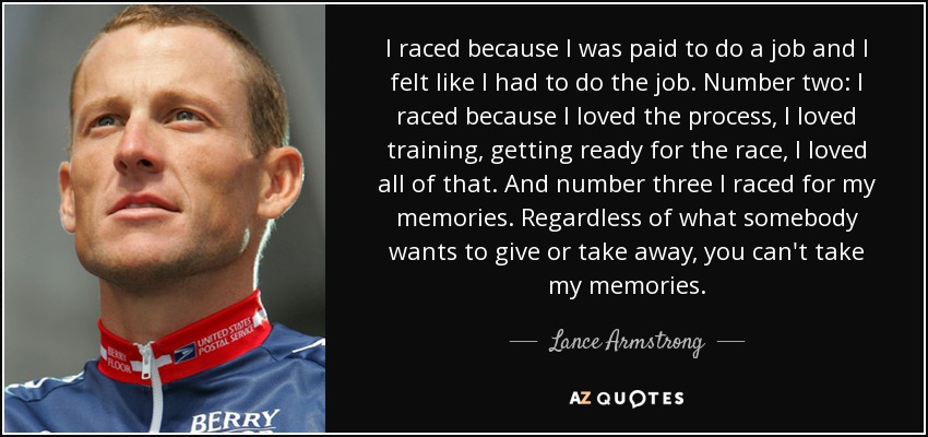 I raced because I was paid to do a job and I felt like I had to do the job. Number two: I raced because I loved the process, I loved training, getting ready for the race, I loved all of that. And number three I raced for my memories. Regardless of what somebody wants to give or take away, you can't take my memories. - Lance Armstrong