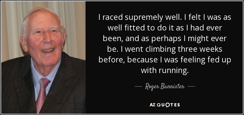 I raced supremely well. I felt I was as well fitted to do it as I had ever been, and as perhaps I might ever be. I went climbing three weeks before, because I was feeling fed up with running. - Roger Bannister