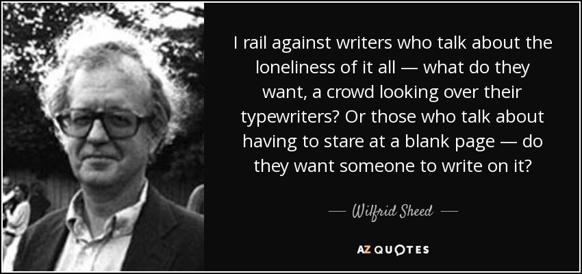 I rail against writers who talk about the loneliness of it all — what do they want, a crowd looking over their typewriters? Or those who talk about having to stare at a blank page — do they want someone to write on it? - Wilfrid Sheed