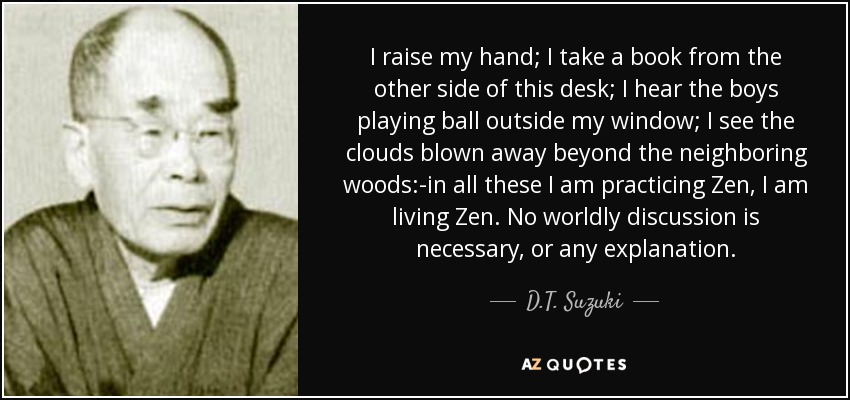 I raise my hand; I take a book from the other side of this desk; I hear the boys playing ball outside my window; I see the clouds blown away beyond the neighboring woods:-in all these I am practicing Zen, I am living Zen. No worldly discussion is necessary, or any explanation. - D.T. Suzuki