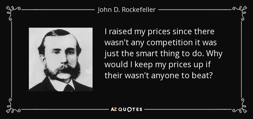 I raised my prices since there wasn't any competition it was just the smart thing to do. Why would I keep my prices up if their wasn't anyone to beat? - John D. Rockefeller