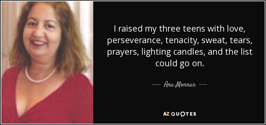 I raised my three teens with love, perseverance, tenacity, sweat, tears, prayers, lighting candles, and the list could go on. - Ana Monnar
