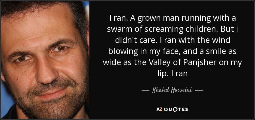 I ran. A grown man running with a swarm of screaming children. But i didn't care. I ran with the wind blowing in my face, and a smile as wide as the Valley of Panjsher on my lip. I ran - Khaled Hosseini