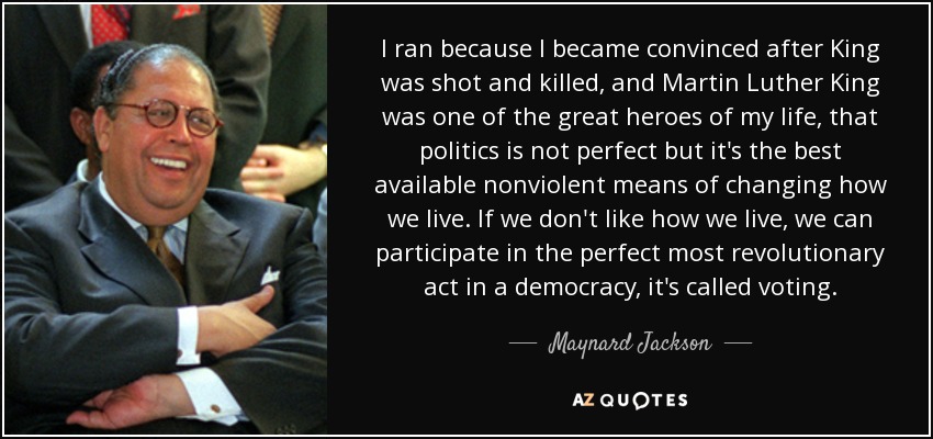 I ran because I became convinced after King was shot and killed, and Martin Luther King was one of the great heroes of my life, that politics is not perfect but it's the best available nonviolent means of changing how we live. If we don't like how we live, we can participate in the perfect most revolutionary act in a democracy, it's called voting. - Maynard Jackson