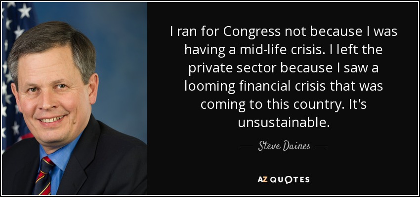 I ran for Congress not because I was having a mid-life crisis. I left the private sector because I saw a looming financial crisis that was coming to this country. It's unsustainable. - Steve Daines