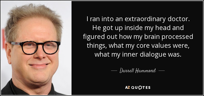 I ran into an extraordinary doctor. He got up inside my head and figured out how my brain processed things, what my core values were, what my inner dialogue was. - Darrell Hammond