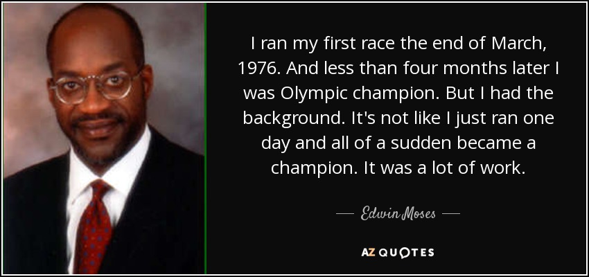 I ran my first race the end of March, 1976. And less than four months later I was Olympic champion. But I had the background. It's not like I just ran one day and all of a sudden became a champion. It was a lot of work. - Edwin Moses