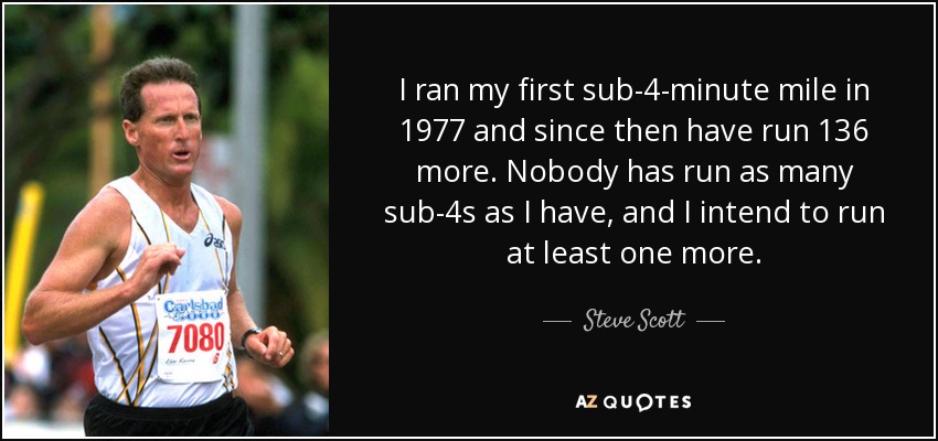 I ran my first sub-4-minute mile in 1977 and since then have run 136 more. Nobody has run as many sub-4s as I have, and I intend to run at least one more. - Steve Scott