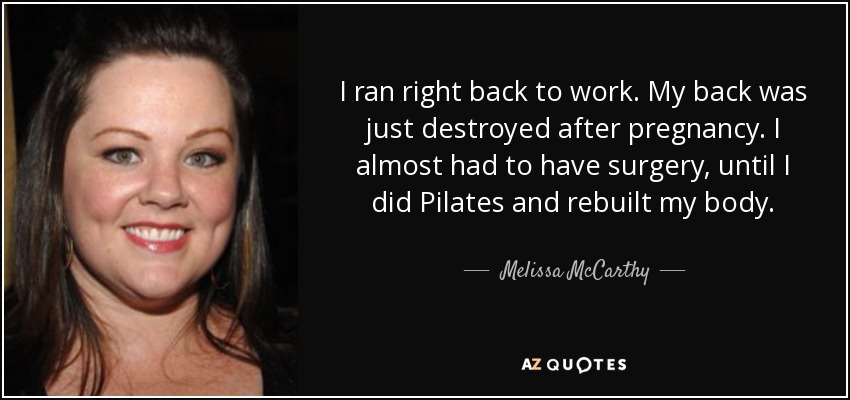 I ran right back to work. My back was just destroyed after pregnancy. I almost had to have surgery, until I did Pilates and rebuilt my body. - Melissa McCarthy