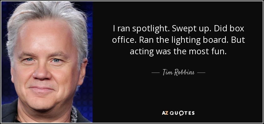 I ran spotlight. Swept up. Did box office. Ran the lighting board. But acting was the most fun. - Tim Robbins