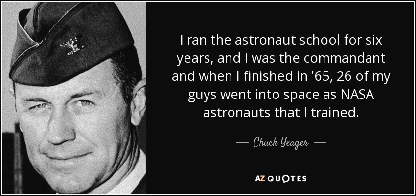 I ran the astronaut school for six years, and I was the commandant and when I finished in '65, 26 of my guys went into space as NASA astronauts that I trained. - Chuck Yeager