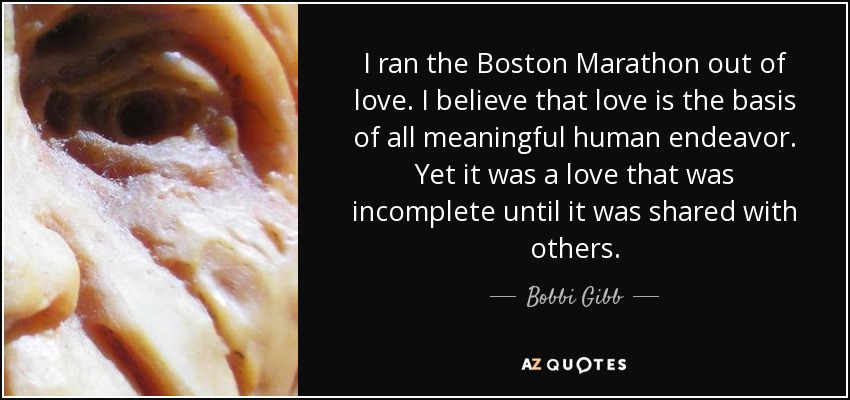 I ran the Boston Marathon out of love. I believe that love is the basis of all meaningful human endeavor. Yet it was a love that was incomplete until it was shared with others. - Bobbi Gibb
