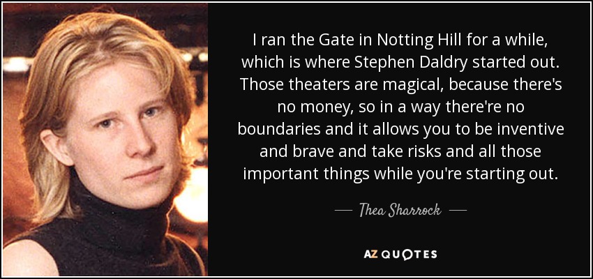 I ran the Gate in Notting Hill for a while, which is where Stephen Daldry started out. Those theaters are magical, because there's no money, so in a way there're no boundaries and it allows you to be inventive and brave and take risks and all those important things while you're starting out. - Thea Sharrock