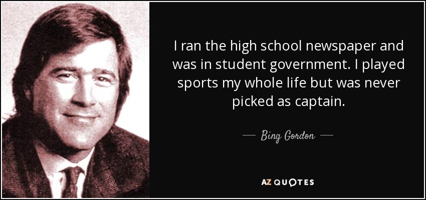 I ran the high school newspaper and was in student government. I played sports my whole life but was never picked as captain. - Bing Gordon