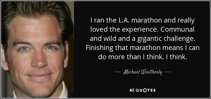 I ran the L.A. marathon and really loved the experience. Communal and wild and a gigantic challenge. Finishing that marathon means I can do more than I think. I think. - Michael Weatherly