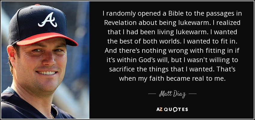 I randomly opened a Bible to the passages in Revelation about being lukewarm. I realized that I had been living lukewarm. I wanted the best of both worlds. I wanted to fit in. And there's nothing wrong with fitting in if it's within God's will, but I wasn't willing to sacrifice the things that I wanted. That's when my faith became real to me. - Matt Diaz