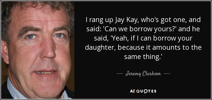 I rang up Jay Kay, who's got one, and said: 'Can we borrow yours?' and he said, 'Yeah, if I can borrow your daughter, because it amounts to the same thing.' - Jeremy Clarkson