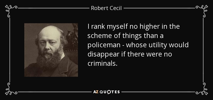 I rank myself no higher in the scheme of things than a policeman - whose utility would disappear if there were no criminals. - Robert Cecil, 3rd Marquess of Salisbury