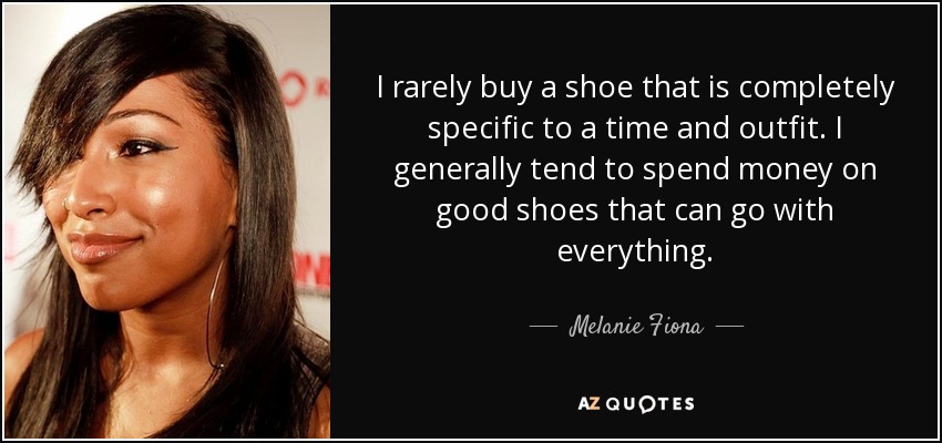 I rarely buy a shoe that is completely specific to a time and outfit. I generally tend to spend money on good shoes that can go with everything. - Melanie Fiona