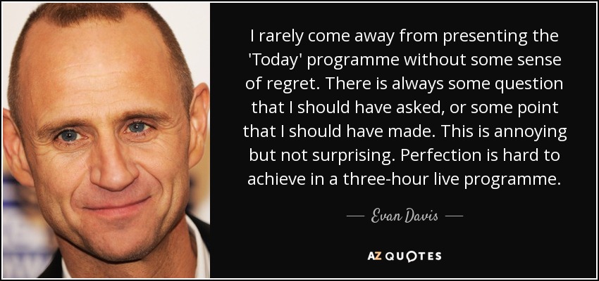 I rarely come away from presenting the 'Today' programme without some sense of regret. There is always some question that I should have asked, or some point that I should have made. This is annoying but not surprising. Perfection is hard to achieve in a three-hour live programme. - Evan Davis