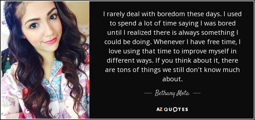 I rarely deal with boredom these days. I used to spend a lot of time saying I was bored until I realized there is always something I could be doing. Whenever I have free time, I love using that time to improve myself in different ways. If you think about it, there are tons of things we still don't know much about. - Bethany Mota